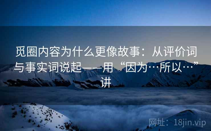 觅圈内容为什么更像故事：从评价词与事实词说起——用“因为…所以…”讲
